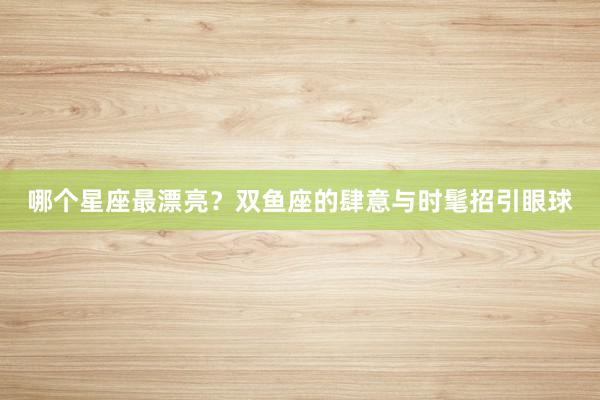 哪个星座最漂亮？双鱼座的肆意与时髦招引眼球