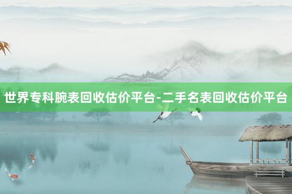世界专科腕表回收估价平台-二手名表回收估价平台